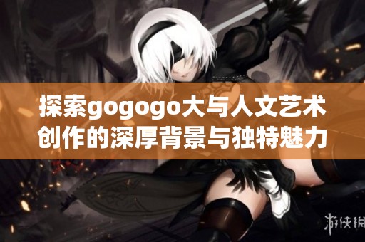 探索gogogo大与人文艺术创作的深厚背景与独特魅力分析