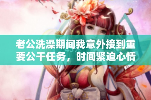 老公洗澡期间我意外接到重要公干任务，时间紧迫心情紧张