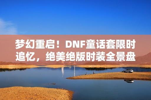 梦幻重启！DNF童话套限时追忆，绝美绝版时装全景盘点大揭秘