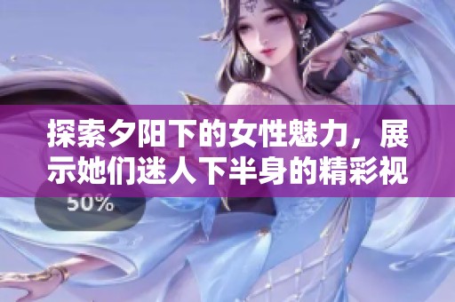 探索夕阳下的女性魅力，展示她们迷人下半身的精彩视频黏贴