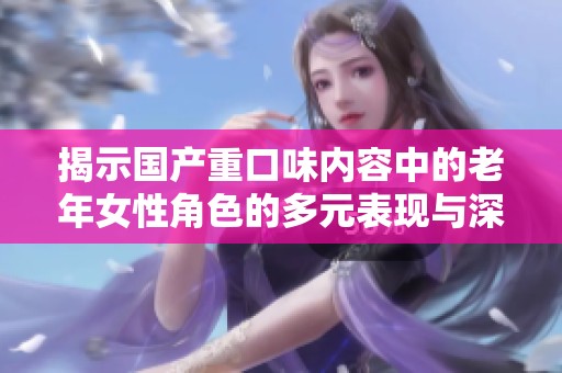 揭示国产重口味内容中的老年女性角色的多元表现与深层次思考