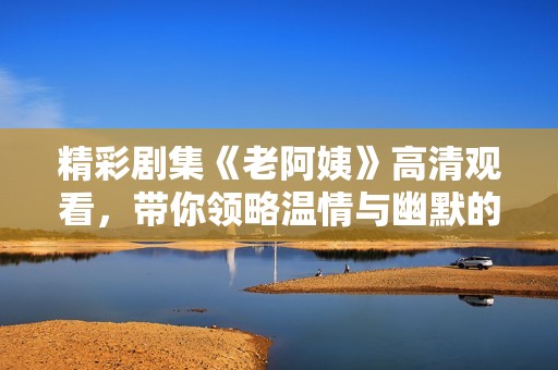 精彩剧集《老阿姨》高清观看，带你领略温情与幽默的生活故事