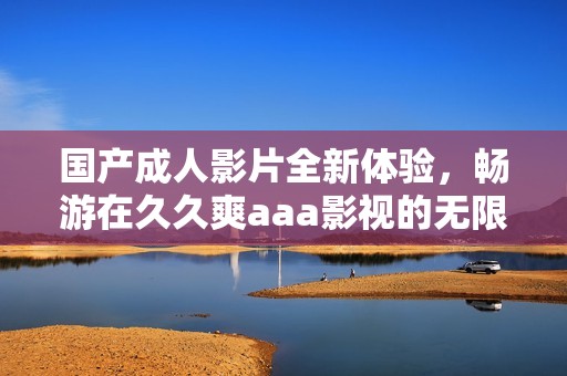 国产成人影片全新体验，畅游在久久爽aaa影视的无限魅力中