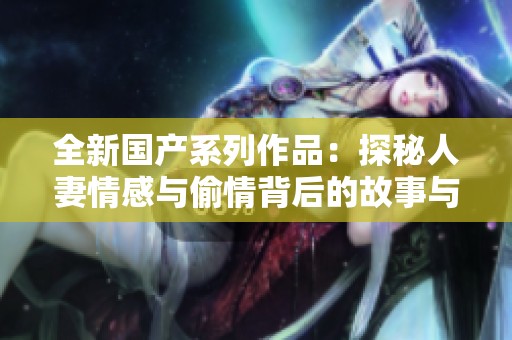 全新国产系列作品：探秘人妻情感与偷情背后的故事与情感交织