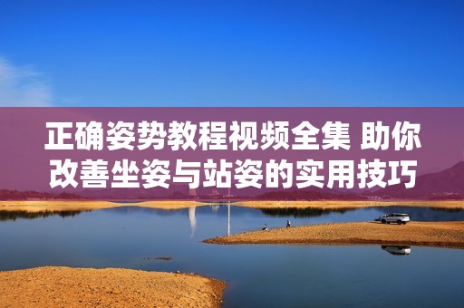正确姿势教程视频全集 助你改善坐姿与站姿的实用技巧分享