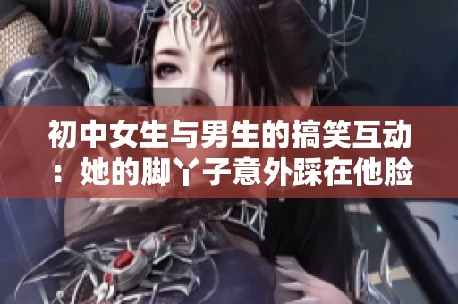初中女生与男生的搞笑互动：她的脚丫子意外踩在他脸上引发的趣事