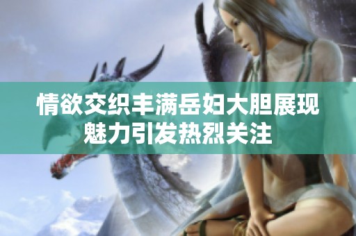 情欲交织丰满岳妇大胆展现魅力引发热烈关注