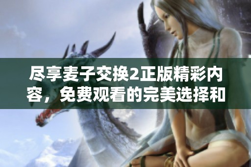 尽享麦子交换2正版精彩内容，免费观看的完美选择和无限乐趣