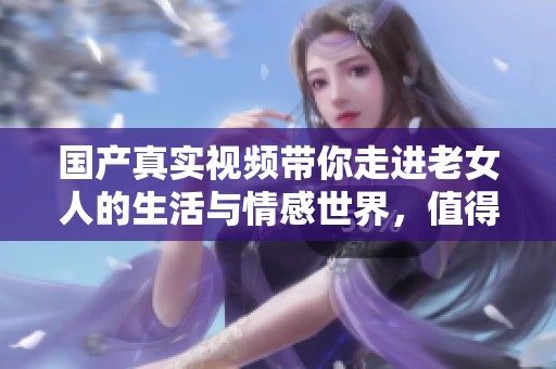 国产真实视频带你走进老女人的生活与情感世界，值得一看