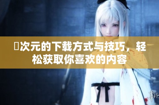 囧次元的下载方式与技巧，轻松获取你喜欢的内容