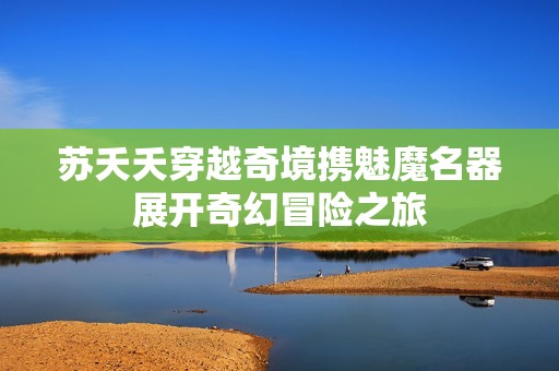 苏夭夭穿越奇境携魅魔名器展开奇幻冒险之旅