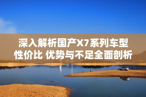 深入解析国产X7系列车型性价比 优势与不足全面剖析