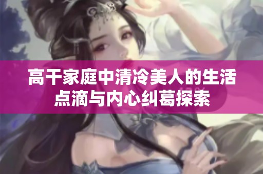 高干家庭中清冷美人的生活点滴与内心纠葛探索