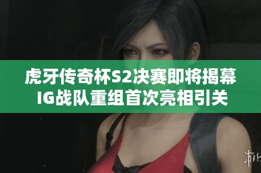 虎牙传奇杯S2决赛即将揭幕 IG战队重组首次亮相引关注