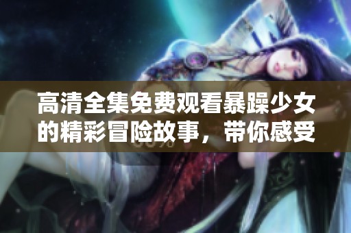 高清全集免费观看暴躁少女的精彩冒险故事，带你感受不同寻常的青春热潮