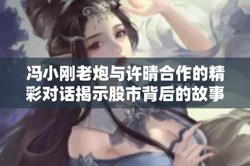 冯小刚老炮与许晴合作的精彩对话揭示股市背后的故事