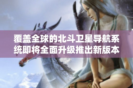 覆盖全球的北斗卫星导航系统即将全面升级推出新版本
