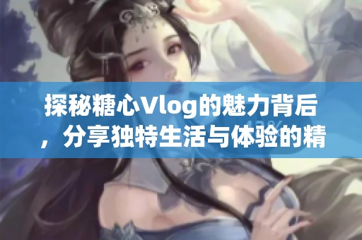 探秘糖心Vlog的魅力背后，分享独特生活与体验的精彩瞬间