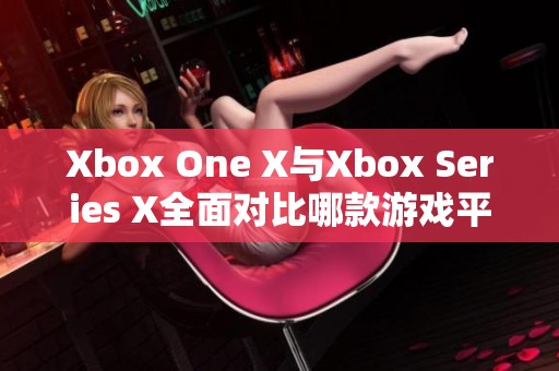Xbox One X与Xbox Series X全面对比哪款游戏平台更值得购买