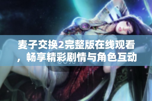 麦子交换2完整版在线观看，畅享精彩剧情与角色互动的绝佳体验
