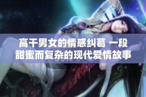 高干男女的情感纠葛 一段甜蜜而复杂的现代爱情故事
