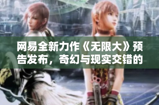 网易全新力作《无限大》预告发布，奇幻与现实交错的开放世界即将来临