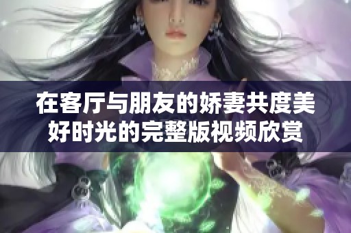 在客厅与朋友的娇妻共度美好时光的完整版视频欣赏