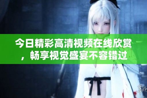 今日精彩高清视频在线欣赏，畅享视觉盛宴不容错过