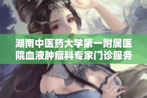 湖南中医药大学第一附属医院血液肿瘤科专家门诊服务全面提升