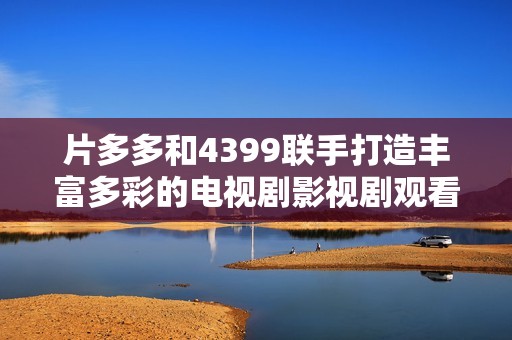 片多多和4399联手打造丰富多彩的电视剧影视剧观看平台体验