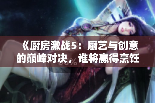 《厨房激战5：厨艺与创意的巅峰对决，谁将赢得烹饪冠军》