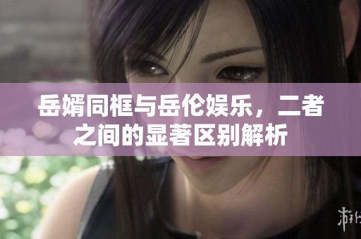 岳婿同框与岳伦娱乐，二者之间的显著区别解析