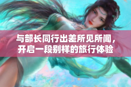 与部长同行出差所见所闻，开启一段别样的旅行体验