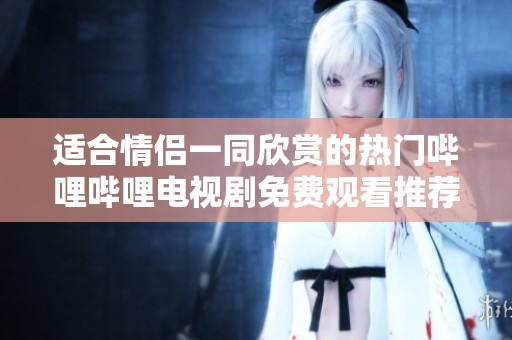适合情侣一同欣赏的热门哔哩哔哩电视剧免费观看推荐