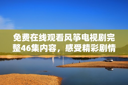 免费在线观看风筝电视剧完整46集内容，感受精彩剧情和人物情感吧