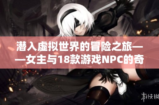 潜入虚拟世界的冒险之旅——女主与18款游戏NPC的奇幻邂逅