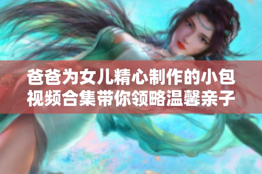 爸爸为女儿精心制作的小包视频合集带你领略温馨亲子时光