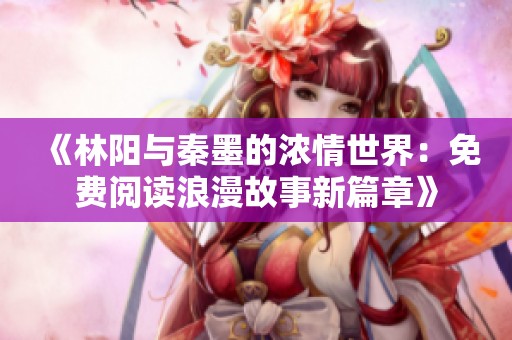 《林阳与秦墨的浓情世界：免费阅读浪漫故事新篇章》