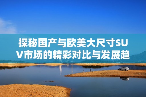 探秘国产与欧美大尺寸SUV市场的精彩对比与发展趋势解析
