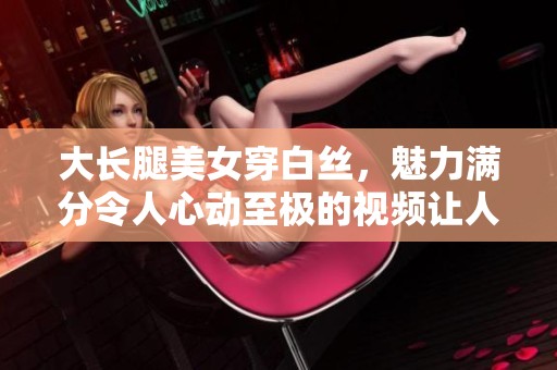 大长腿美女穿白丝，魅力满分令人心动至极的视频让人感动哭泣