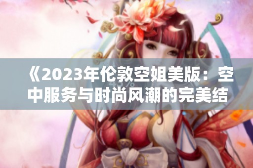《2023年伦敦空姐美版：空中服务与时尚风潮的完美结合》