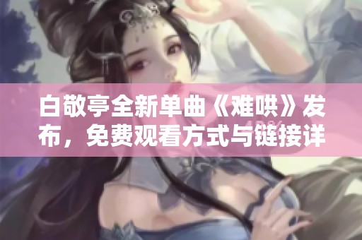 白敬亭全新单曲《难哄》发布，免费观看方式与链接详解