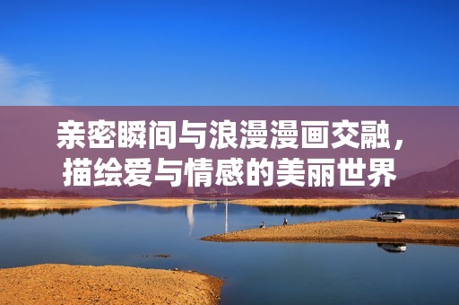 亲密瞬间与浪漫漫画交融，描绘爱与情感的美丽世界