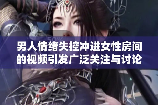 男人情绪失控冲进女性房间的视频引发广泛关注与讨论