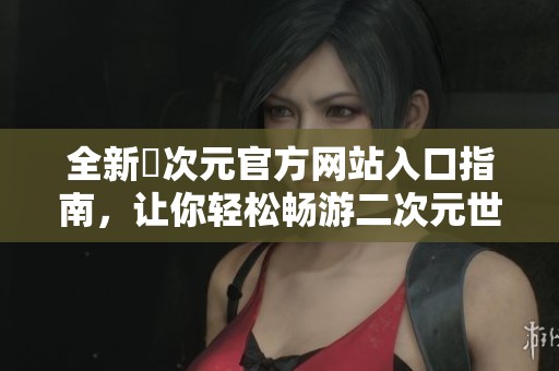 全新囧次元官方网站入口指南，让你轻松畅游二次元世界体验乐趣