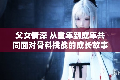 父女情深 从童年到成年共同面对骨科挑战的成长故事