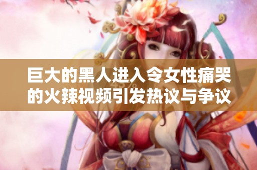 巨大的黑人进入令女性痛哭的火辣视频引发热议与争议