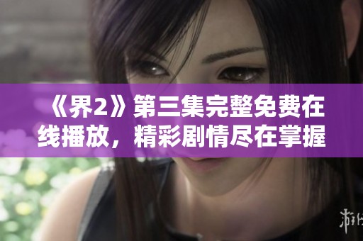 《界2》第三集完整免费在线播放，精彩剧情尽在掌握之中