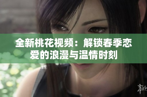 全新桃花视频：解锁春季恋爱的浪漫与温情时刻