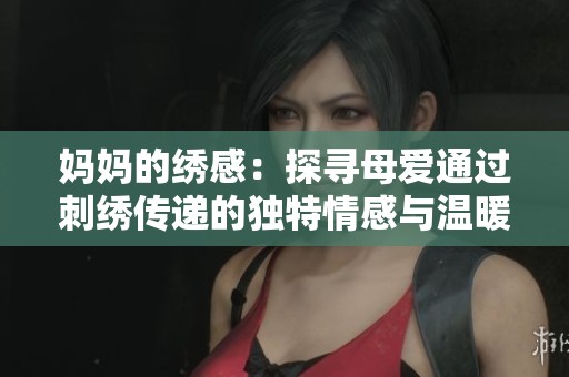妈妈的绣感：探寻母爱通过刺绣传递的独特情感与温暖